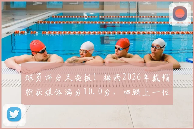 球员评分天花板!梅西2026年戴帽斩获媒体满分10.0分,回顾上一位满分得主克雷桑