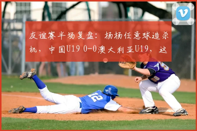 友谊赛半场复盘:杨杨任意球造杀机,中国U19 0-0澳大利亚U19,这些战术细节你看懂了吗?