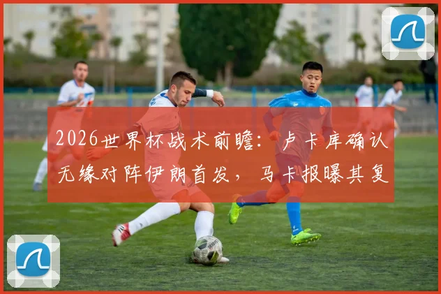 2026世界杯战术前瞻：卢卡库确认无缘对阵伊朗首发，马卡报曝其复出计划瞄准最后一场小组赛