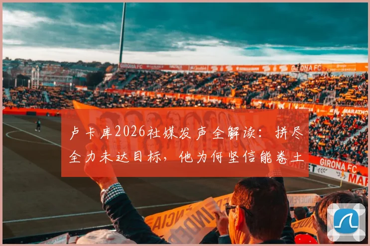 卢卡库2026社媒发声全解读:拼尽全力未达目标,他为何坚信能卷土重来?