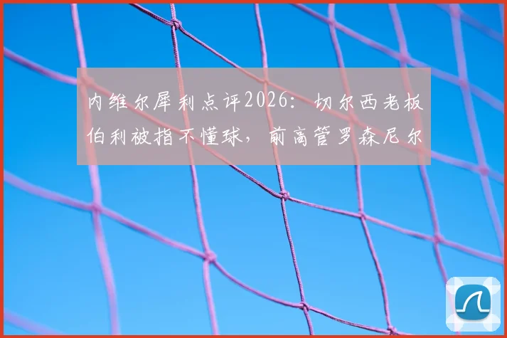 内维尔犀利点评2026：切尔西老板伯利被指不懂球，前高管罗森尼尔可翻篇