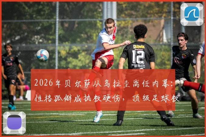 2026年贝尔萨从乌拉圭离任内幕：性格孤僻成执教硬伤，顶级足球教练为何屡陷人际危机？
