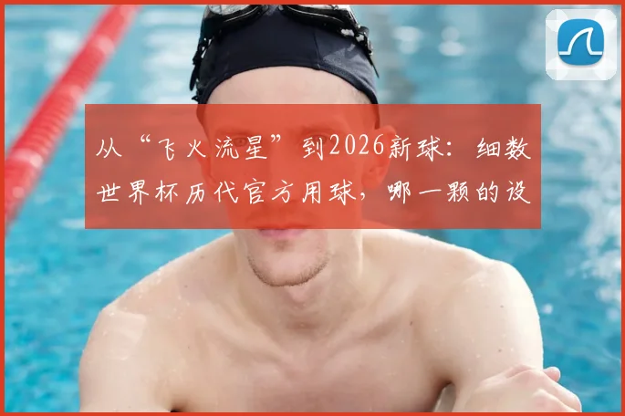 从“飞火流星”到2026新球：细数世界杯历代官方用球，哪一颗的设计最让你难忘？