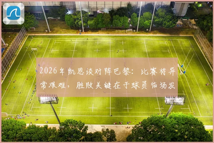 2026年凯恩谈对阵巴黎:比赛将异常艰难,胜败关键在于球员临场发挥
