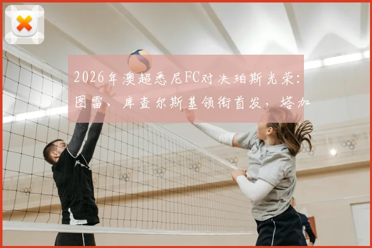 2026年澳超悉尼FC对决珀斯光荣：图雷、库查尔斯基领衔首发，塔加特与昆塔尔替补待命，深度解析阵容战术与比赛看点