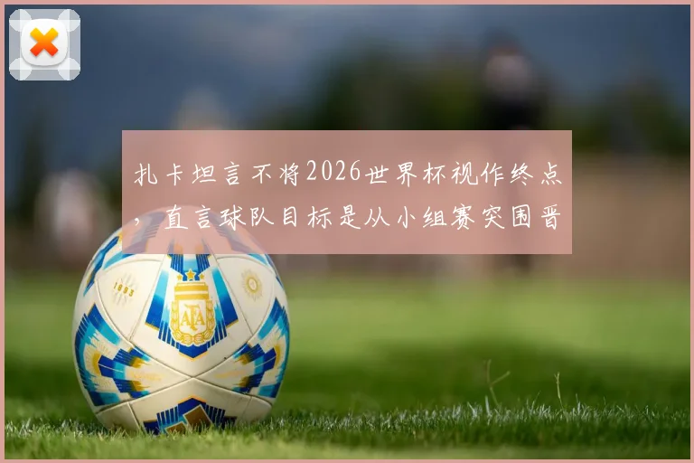 扎卡坦言不将2026世界杯视作终点,直言球队目标是从小组赛突围晋级