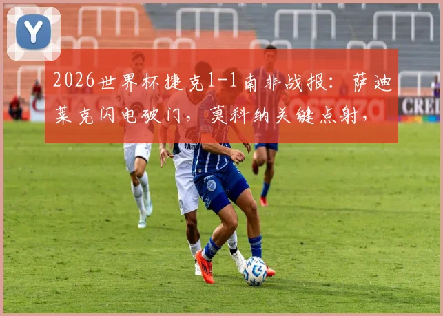 2026世界杯捷克1-1南非战报：萨迪莱克闪电破门，莫科纳关键点射，附全场数据与精彩瞬间回顾