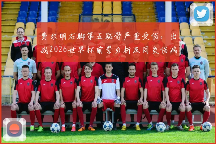 费尔明右脚第五跖骨严重受伤，出战2026世界杯前景分析及同类伤病康复指南