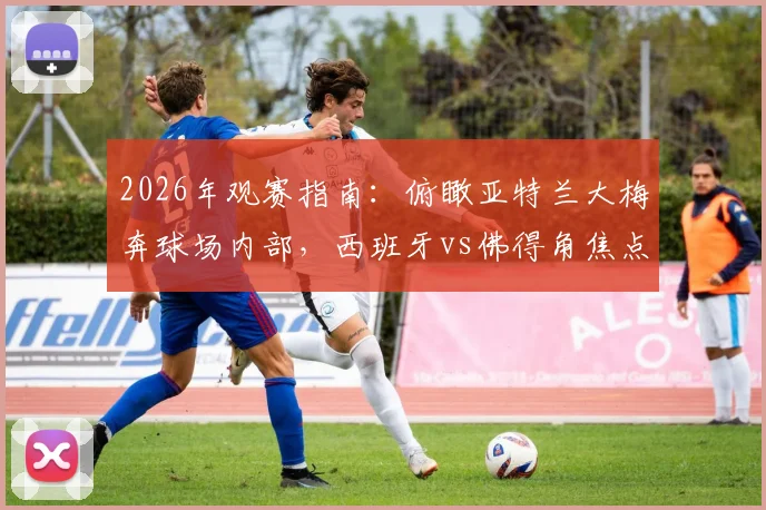 2026年观赛指南:俯瞰亚特兰大梅奔球场内部,西班牙vs佛得角焦点战前瞻及购票攻略