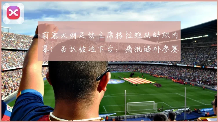 前意大利足协主席格拉维纳辞职内幕:否认被迫下台,痛批递补参赛规则可耻,详解2026世预赛潜在影响