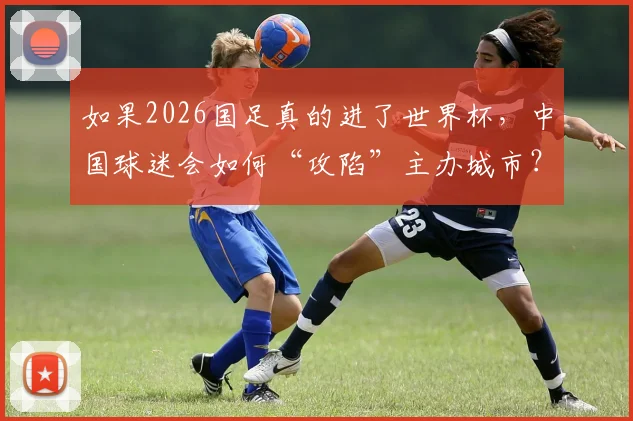 如果2026国足真的进了世界杯,中国球迷会如何“攻陷”主办城市?场面或超荷兰球迷