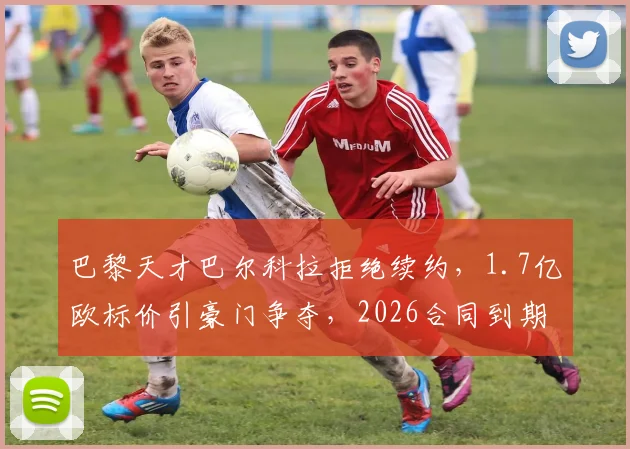巴黎天才巴尔科拉拒绝续约,1.7亿欧标价引豪门争夺,2026合同到期成关键