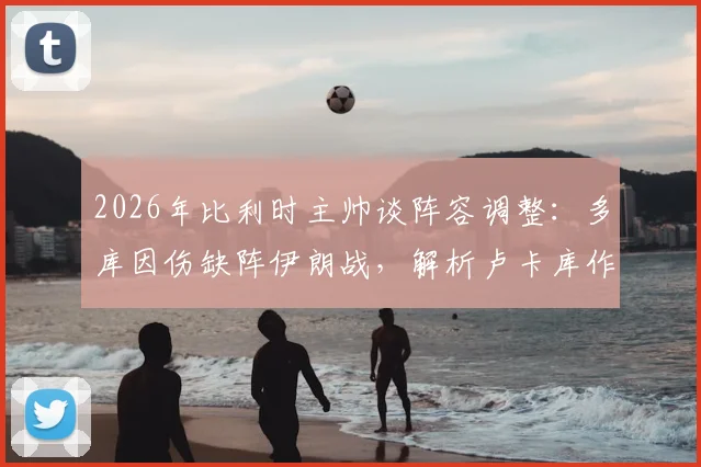 2026年比利时主帅谈阵容调整：多库因伤缺阵伊朗战，解析卢卡库作为超级替补的战术价值与实战影响