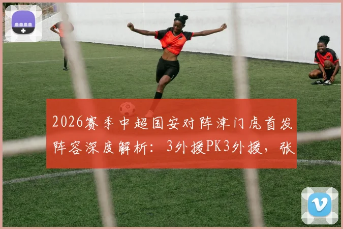2026赛季中超国安对阵津门虎首发阵容深度解析：3外援PK3外援，张玉宁林良铭表现成焦点，赛前分析与球员数据一览