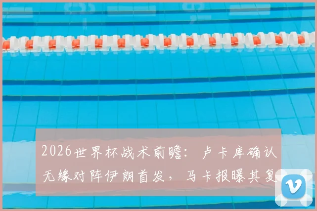 2026世界杯战术前瞻:卢卡库确认无缘对阵伊朗首发,马卡报曝其复出计划瞄准最后一场小组赛