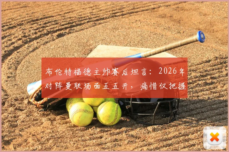 布伦特福德主帅赛后坦言:2026年对阵曼联场面五五开,痛惜仅把握住一次关键机会