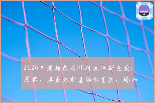 2026年澳超悉尼FC对决珀斯光荣：图雷、库查尔斯基领衔首发，塔加特与昆塔尔替补待命，深度解析阵容战术与比赛看点