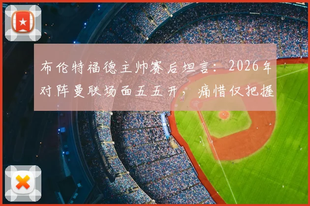布伦特福德主帅赛后坦言：2026年对阵曼联场面五五开，痛惜仅把握住一次关键机会