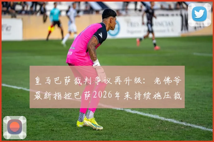 皇马巴萨裁判争议再升级：老佛爷最新指控巴萨2026年来持续施压裁判，西甲足协沉默引发球迷热议