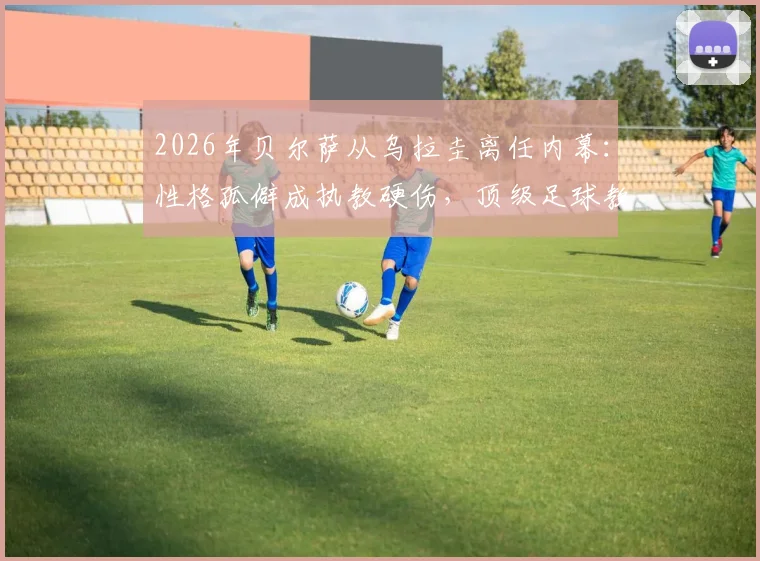 2026年贝尔萨从乌拉圭离任内幕:性格孤僻成执教硬伤,顶级足球教练为何屡陷人际危机?