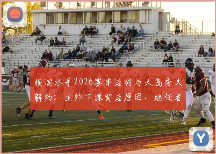 横滨水手2026赛季后将与大岛秀夫解约：主帅下课背后原因、继任者猜想及球队未来分析