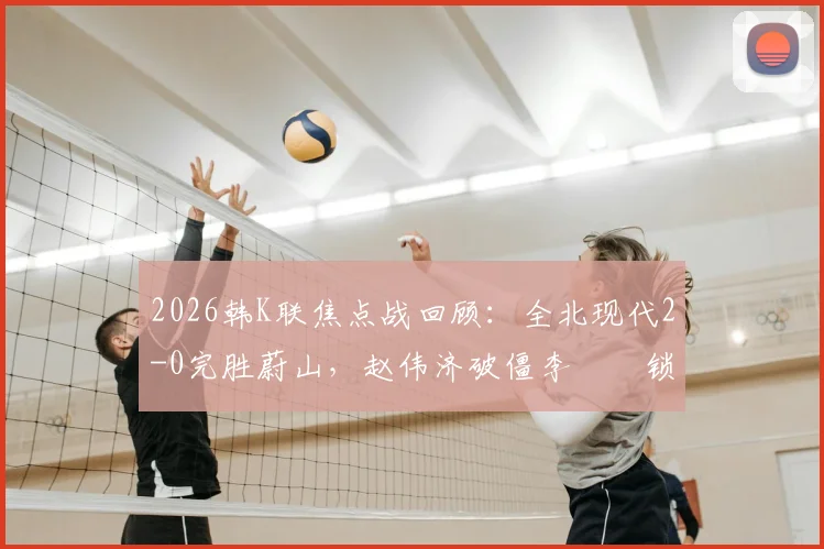 2026韩K联焦点战回顾:全北现代2-0完胜蔚山,赵伟济破僵李昇祐锁定胜局,深度解析比赛关键与积分榜影响