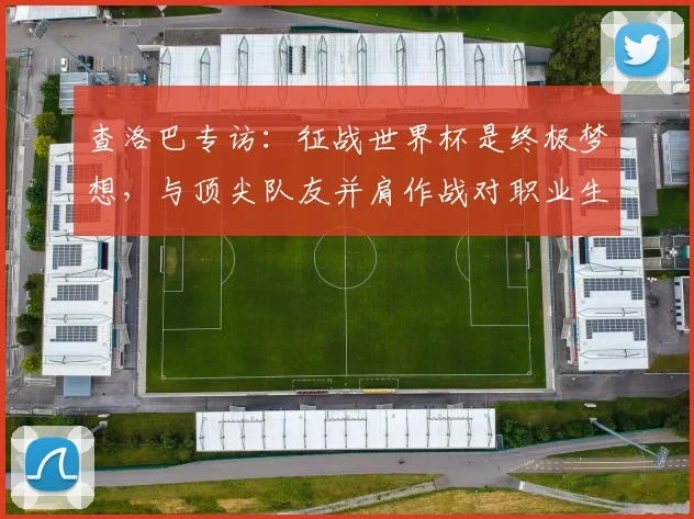 查洛巴专访:征战世界杯是终极梦想,与顶尖队友并肩作战对职业生涯的三大助益 _ 聚焦2026