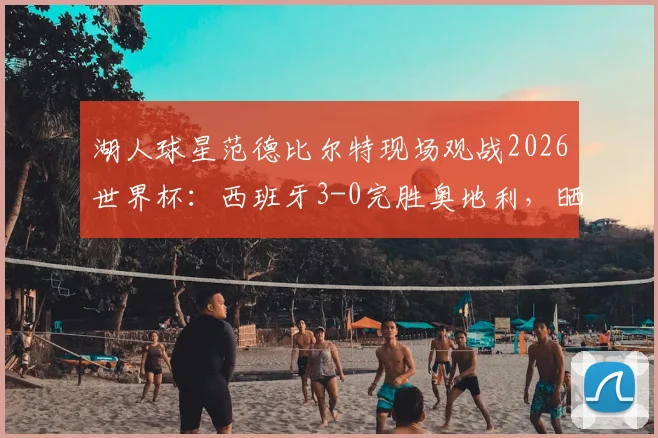 湖人球星范德比尔特现场观战2026世界杯:西班牙3-0完胜奥地利,晒照引发球迷热议