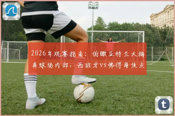2026年观赛指南:俯瞰亚特兰大梅奔球场内部,西班牙vs佛得角焦点战前瞻及购票攻略