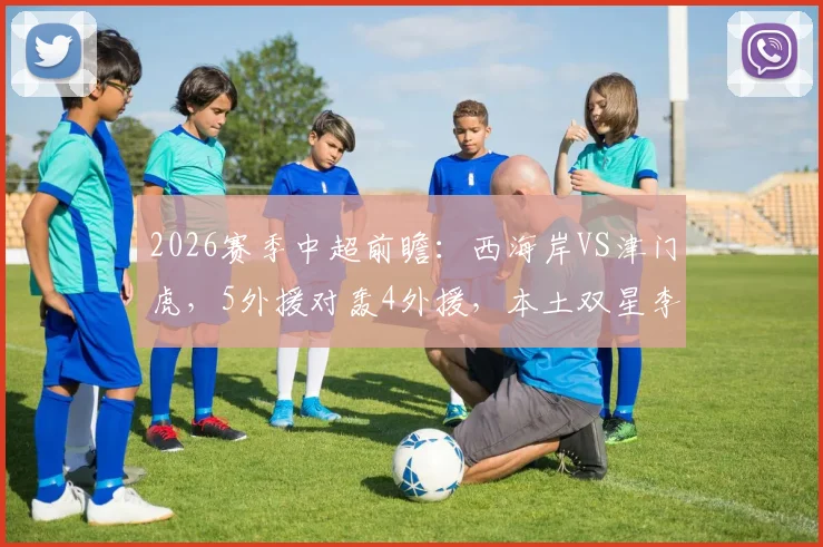 2026赛季中超前瞻：西海岸VS津门虎，5外援对轰4外援，本土双星李昊巴顿成关键胜负手