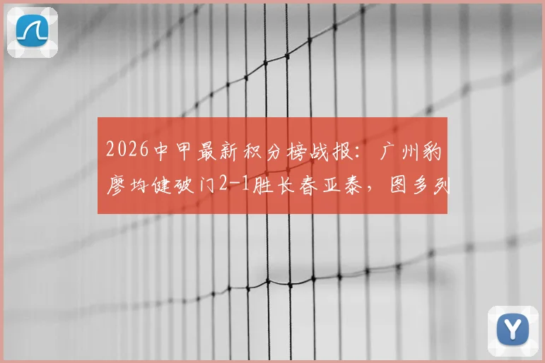 2026中甲最新积分榜战报：广州豹廖均健破门2-1胜长春亚泰，图多列进球视频集锦看点分析