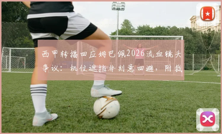 西甲转播回应姆巴佩2026流血镜头争议:机位遮挡非刻意回避,附裁判报告与转播规则解读