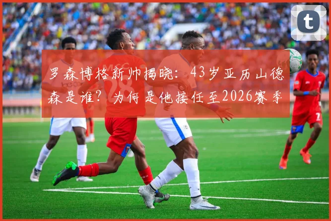 罗森博格新帅揭晓：43岁亚历山德森是谁？为何是他接任至2026赛季？解析换帅内幕与执教前景