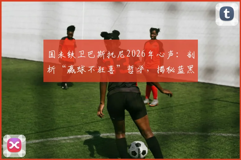 国米铁卫巴斯托尼2026年心声：剖析“赢球不狂喜”哲学，揭秘蓝黑生涯如何定义他的人生