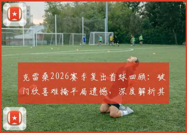 克雷桑2026赛季复出首球回顾：破门欣喜难掩平局遗憾，深度解析其对山东泰山战术价值
