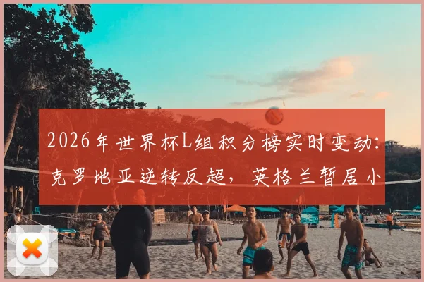 2026年世界杯L组积分榜实时变动:克罗地亚逆转反超,英格兰暂居小组第二,附小组出线形势权威解读