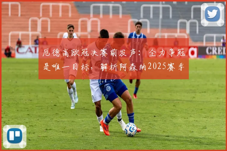 厄德高欧冠决赛前发声：全力争冠是唯一目标，解析阿森纳2025赛季卫冕英超面临的三大关键挑战