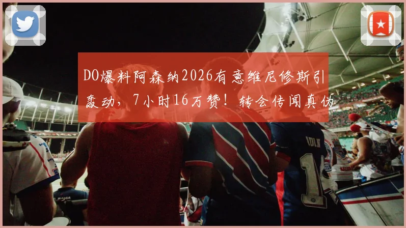 DO爆料阿森纳2026有意维尼修斯引轰动,7小时16万赞!转会传闻真伪与DO可信度深度解读