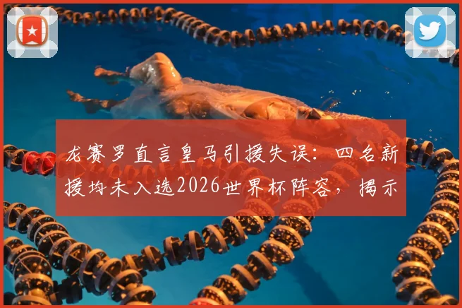 龙赛罗直言皇马引援失误：四名新援均未入选2026世界杯阵容，揭示转会市场决策盲区