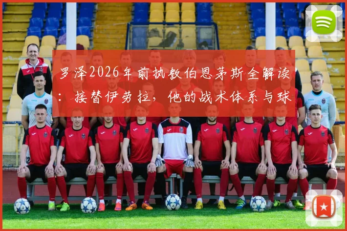 罗泽2026年前执教伯恩茅斯全解读:接替伊劳拉,他的战术体系与球队前景分析