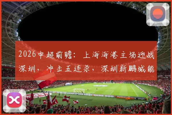 2026中超前瞻：上海海港主场迎战深圳，冲击五连杀，深圳新鹏城能否打破魔咒夺取客场积分？