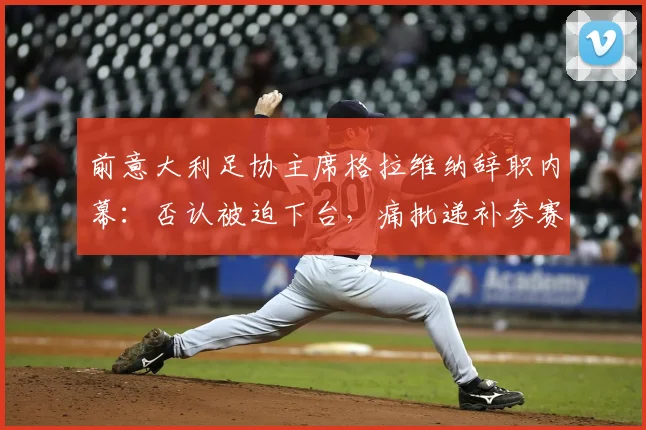 前意大利足协主席格拉维纳辞职内幕：否认被迫下台，痛批递补参赛规则可耻，详解2026世预赛潜在影响