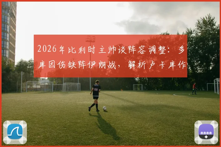 2026年比利时主帅谈阵容调整:多库因伤缺阵伊朗战,解析卢卡库作为超级替补的战术价值与实战影响