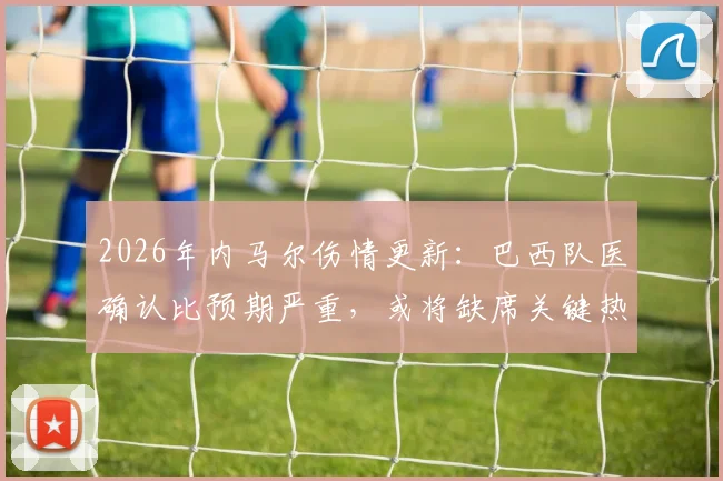 2026年内马尔伤情更新:巴西队医确认比预期严重,或将缺席关键热身赛,美洲杯备战蒙阴影