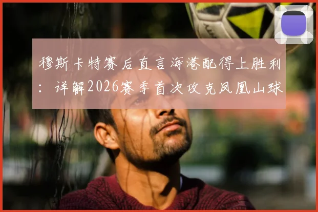 穆斯卡特赛后直言海港配得上胜利:详解2026赛季首次攻克凤凰山球场击败成都蓉城的三大关键