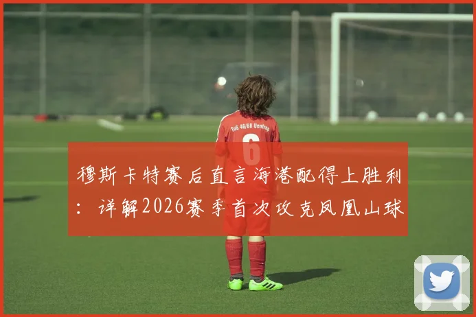 穆斯卡特赛后直言海港配得上胜利：详解2026赛季首次攻克凤凰山球场击败成都蓉城的三大关键