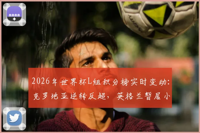 2026年世界杯L组积分榜实时变动：克罗地亚逆转反超，英格兰暂居小组第二，附小组出线形势权威解读