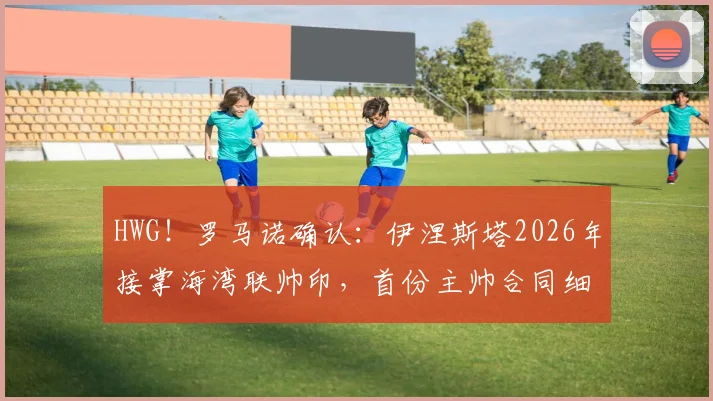 HWG!罗马诺确认:伊涅斯塔2026年接掌海湾联帅印,首份主帅合同细节与执教前景深度解读