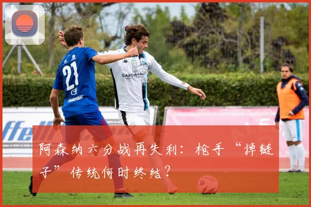 阿森纳六分战再失利：枪手“掉链子”传统何时终结？