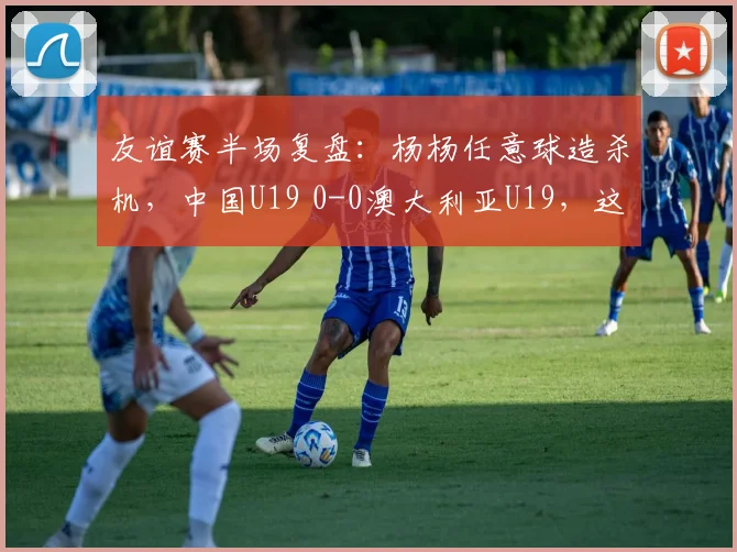 友谊赛半场复盘：杨杨任意球造杀机，中国U19 0-0澳大利亚U19，这些战术细节你看懂了吗？